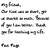 My friend,	Our time was so short, yet we	shared so much. Because of you 	I am better. Thank you for	touching my life.		Paul Page