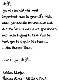 Jeff,
you've reached the most important race
in your life; this when you decide between 
live and die.
You're a winner since you borned
and when trying to beat God
he took you to sign in his team...
...the Heaven Team.

Love to you Jeff...

Fabian I.Lujan
Buenos Aires - ARGENTINA