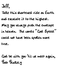 Jeff,	Take this shortened ride on Earthand escalate it to the highest.May you always push the envelopein heaven.  The words God Speedcould not have been spoken moretrue.  God be with you 'til we meet again,Bob Blakely 