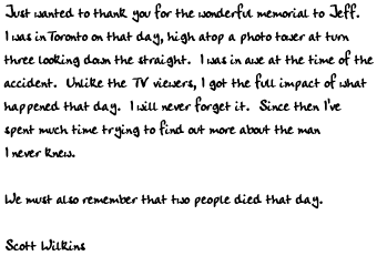 Just wanted to thank you for the wonderful memorial to Jeff.  I was in
Toronto on that day, high atop a photo tower at turn three looking down
the straight.  I was in awe at the time of the accident.  Unlike the TV
viewers, I got the full impact of what happened that day.  I will never
forget it.  Since then I've spent much time trying to find out more
about the man I never knew.

We must also remember that two people died that day.  Why are there no
pictures or mention of Gary Avrin?  I think his dedication to Indycar
should not be forgotten...  What about his family??

Scott Wilkins
