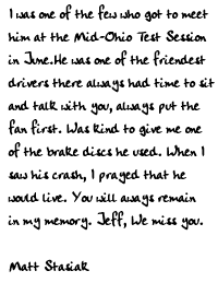 I was one of the few who got to meet him at Mid-Ohio Teast Session in
June.He was one of the friendest drivers there always had time to sit and
talk with you, always put the fan first. Was kind to give me one of the
brake discs he used. When I saw his crash, I prayed that he would live. You
will aways remain in my memory Jeff. We miss you. 

Matt Stasiak
 