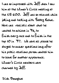 I was so impressed with Jeff when I saw him at the Winner's Circle meeting
at the US 500.  Jeff was so relaxed while joking and talking with Bobby
Rahal.  Here was a driver who realistic about his what he wanted to achieve
in '96, to finish every race and to finish in the top 10 in '97.   We were
all please he stayed to answer questions long after his public relations
person wanted him to leave for another appearance.  Winner's Circle members
were charmed by Jeff. 

Trish Donoghue
 