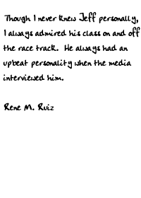 Though I never knew Jeff personally, I always admired his class on and off
the race track.  He always had an upbeat personality when the media
interviewed him.

Rene M. Ruiz

 