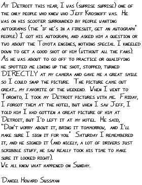 At Detroit this year, I was (suprise 
suprise) one of the only people who knew who Jeff Krosnoff was.  He was 
on his scooter surrounded by people wanting autographs (the 'if he's in a 
firesuit, get an autograph' people) I got his autograph, and asked him a 
question or two about the Toyota Engines, nothing special.  I kneeled 
down to get a good shot of him (without all the fans).  As he was about 
to go off to practice or qualifying (I dont remember which) he spotted me 
lining up the shot, stopped, turned DIRECTLY at my camera and gave me a 
great smile so I could snap the picture.  The picture came out great... 
my favorite of the weekend.  When I went to Toronto, I took my Detroit 
pictures with me.  Friday, I forgot them at the hotel, but when I saw 
Jeff, I told him I had gotten a great picture of him at Detroit, but I'd 
left it at my hotel.  He said, 'Don't worry about it, bring it tommorrow, 
and I'll make sure I sign it for you.'  Saturday I remembered it, and he 
signed it (and nicely, a lot of drivers just scribble stuff, he saw 
really took his time to make sure it looked right).  We all know what 
happened on Sunday.  

Daniel Howard Sussman