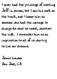 I never had the privilege of meeting Jeff in person, but I saw his work on
the track, and I honor him as someone who had the courage to always do what
he loved, whatever the risk.  I remember him as an inspiration to all of us
who try to live our dreams.

Jamie Lawson
San Jose, CA
