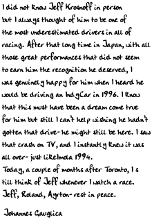 I did not know Jeff Krosnoff in person but I always thought of him to be
one of the most underestimated drivers in all of racing. After that long
time in Japan, with all those great performances that did not seem to earn
him the recognition he deserved, I was genuinely happy for him when I heard
he would be driving an IndyCar in 1996. I know that this must have been a
dream come true for him but still I can't help wishing he hadn't gotten
that drive- he might still be here.
I saw that crash on TV, and I instantly knew it was all over- just like
Imola 1994.
Today, a couple of months after Toronto, I still think of Jeff whenever I
watch a race.
Jeff, Roland, Ayrton- rest in peace.

Johannes Gauglica