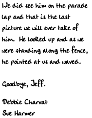 We did see him on the parade
	  lap and that is the last picture
	   we will ever take of him.  He
	    looked up and as we were standing
	     along the fence, he pointed at us
	      and waved.
	       Goodbye, Jeff.