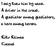 I only knew him by name.  A driver in the crowd.  A gladiator among
gladiators, a hero among heroes.

Riku Reimaa
Finland
