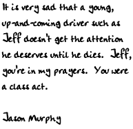 It is very sad that a young, up-and-coming driver such as Jeff doesn't 
get the attention he deserves until he dies.  Jeff, you're in my 
prayers.  You were a class act.

-Jason Murphy