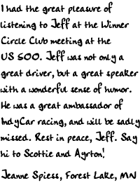 I had the great pleasure of listening to Jeff at the Winnder Circle Club
meeting at the US 500. Jeff was not only a great driver, but a great speaker
with a wonderful sense of humor. He was a great ambassador of IndyCar racing,
and will be sadly missed. Rest in peace, Jeff. Say hi to Scottie and Ayrton!

Jeanne Spiess
Forest Lake, MN