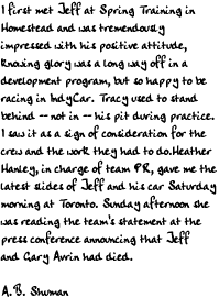 I first met Jeff at Spring Training in Homestead and was tremendously 
impressed with his positive attitude, knowing glory was a long way off in 
a development program, but so happy to be racing in IndyCar. 
Tracy used to stand behind -- not in -- his pit during practice. I saw it 
as a sign of consideration for the crew and the work they had to do.
Heather Hanley, in charge of team PR, gave me the latest slides of Jeff 
and his car Saturday morning at Toronto. Sunday afternoon she was reading 
the team's statement at the press conference announcing that Jeff and 
Gary Avrin had died.

A.B. Shuman