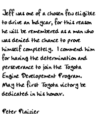 Jeff was one of a chosen few eligible to drive an Indycar, for this 
reason he will be remembered as a man who was denied the chance to prove 
himself completely.  I commend him for having the determination and 
perseverance to join the Toyota Engine Developement Program.  May the 
first Toyota victory be dedicated in his honour.

Peter Plaizier