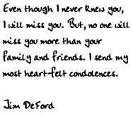 Even though I never knew you, I will miss you. But, no one will miss you
more than your family and friends. I send my most heart-felt condolences.

Jim DeFord
