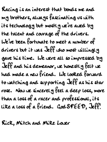 Racing is an interest that bonds me and my brothers, always fascinating us with
its technology but mostly we're awed by the talent and courage of the drivers.
We've been fortunate to meet a number of drivers but it was Jeff who most
willingly gave his time.  We were all so impressed by Jeff and his demeanor, we
honestly felt we had made a new friend.  We looked forward to watching and
supporting Jeff as his star rose.  Now we sincerely feel a deep loss, more than a
loss of a racer and professional, its like a loss of a friend.  GodSPEED, Jeff!

Rick, Mitch and Mike Lower
