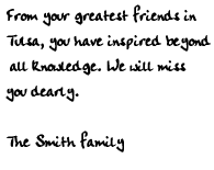 From your greatest friends in Tulsa, you have inspired beyond all 
knowledge. We will miss you dearly. The Smith family.