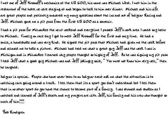 I met one of Jeff Krosnoff's mechanics at the US 500, his name was Michael West. I met him in the
restaurant of the hotel we were staying at and began to talk to him over dinner.  Michael and his wife
are great people and patiently answered my many questions about the ins and out of Indycar Racing and
Jeff. Michael gave me a pit pass from the first US 500 as a souvenir.

I had a pit pass for Milwaukee the next weekend and everytime I passed Jeff's work area I would say hello
to Michael.  Finally on race day I got to meet Jeff Krosnoff for the first and only time.  He had a
smile, a handshake and was very kind.  He signed the pit pass that Michael had given me the week before
and allowed me to take a picture.  Michael had told me what a great guy Jeff was the week I was in
Michigan and in Milwaukee I learned why people thought so highly of Jeff.  As he was signing my pit pass
I told Jeff what a good guy Michael was and Jeff jokingly said, 'You must not know him very well,' then
he laughed.

Indycar is special.  People who have never been to an Indycar event ask me what the attraction is to
watching cars going around a track.  I tell them that its a sport you don't understand but I tell them
that in no other sport do you have the chance to become part of a family.  I was stunned and shaken as I
watched and learned of Jeff's death and my prayers are with Jeff, his family and his crew who thought so
much of him

Bob Rundgren