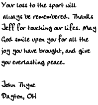 Your loss to the sport will always be remembered. Thanks Jeff for 
touching our lifes. May God smile upon you for all the joy you have 
brought, and give you everlasting peace.    

John Thyne
Dayton, OH