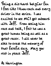 Being a die-hard IndyCar fan I feel like I know each and every driver in 
the series.  I was excited to see MCI get onboard with Jeff.  From 
seeing him race and talk, I felt he was a great human being as well as a 
great racer.  I will never be able to erase the memory of that fateful 
day.  May you rest in peace Jeff.  Al Harrington