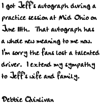 I got Jeff's autograph during a practice session at Mid Ohio on June 
11th.  That autograph has a whole new meaning to me now.  I'm sorry the 
fans lost a talented driver.  I extend my sympathy to Jeff's wife and 
family.      

Debbie Quinlivan