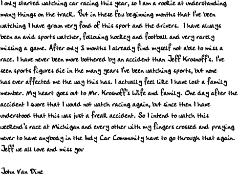 I only started watching car racing this year, so I am a rookie at understanding
many things on the track. But in these few beginning months that I've been
watching I have grown very fond of this sport and the drivers.  I have always
been an avid sports watcher, following hockey and football and very rarely
missing a game. After only 3 months I already find myself not able to miss a
race. I have never been more bothered by an accident than Jeff Krosnoff's. I've
seen sports figures die in the many years I've been watching sports, but none
has ever affected me the way this has. I actually feel like I have lost a family
member. My heart goes out to Mr. Krosnoff's Wife and family. One day after the
accident I swore that I would not watch racing again, but since then I have
understood that this was just a freak accident. So I intend to watch this
weekend's race at Michigan and every other with my fingers crossed and praying
never to have anybody in the Indy Car Community have to go through that again.  
Jeff we all love and miss you 

John Van Dine