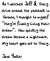 As I watched Jeff & Tracy drive around the paddock in Toronto, I thought 
to myself 'they're finally living their dream.'  How quickly the dream 
became a nightmare.  My heart goes out to Tracy.

Jane Baker
