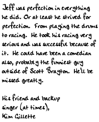 Jeff was perfection in everything he did. Or at least he strived for 
perfection.  From playing the drums to racing.  He took his racing very 
serious and was successful because of it.  He could have been a comedian 
also, probably the funniest guy outside of Scott Brayton.  He'll be 
missed greatly.
His friend and backup singer (at times),
Kim Gillette