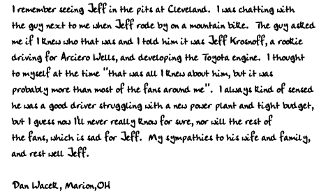 I remember seeing Jeff in the pits at Cleveland.  I was chatting with
the guy next to me when Jeff rode by on a mountain bike.  The guy asked
me if I knew who that was and I told him it was Jeff Krosnoff, a rookie
driving for Arciero Wells, and developing the Toyota engine.  I thought
to myself at the time 