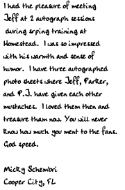 I had the pleasure of meeting Jeff at 2 autograph sessions during srping
training at Homestead.  I was so impressed with his warmth and sense of
humor.  I have three autographed photo sheets where Jeff, Parker, and P.J.
have given each other mustaches.  I loved them then and treasure tham now.
 You will never know how much you ment to the fans.  God speed.

Micky Schembri
Cooper City, FL
