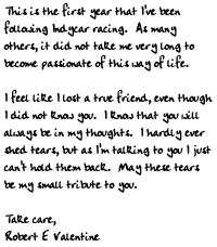 This is the first year that I've been following Indycar racing.  As many others, it did 
not take me very long to become passionate of this way of life.

I feel like I lost a true friend, even though I did not know you.  I know that you will 
always be in my thoughts.  I hardly ever shed tears, but as I'm talking to you I just 
can't hold them back.  May these tears be my small tribute to you.

Take care,

Robert E Valentine