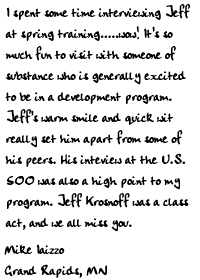 I spent some time interviewing Jeff at spring training.....wow!
It's so much fun to visit with someone of substance who is generally 
excited to be in a development program. Jeff's warm smile and quick 
wit really set him apart from some of his peers. His inteview at the 
U.S. 500 was also a high point to my program. Jeff Krosnoff was a 
class act, and we all miss you.

Mike Iaizzo
Grand Rapids, MN