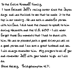 To the Entire Krosnoff Family,
    I  have followed Jeff's  racing career since the Japan days and was
thrilled to see that he made it to the top in our country . He was such
a wonderful person with his fans. I did have the chance to speak to him
during Nazareth and the U.S. 500 - I will never forget those few
moments that I had to share with him. He was so pleasent,such a good
driver,as well as a good person and I am sure a great husband and son. I
will always remember him. 
   My prayers to all of you and remember Jeff with  your heads high  as
I will do.

Steve Halsey,
Bridgehampton N.Y.             
